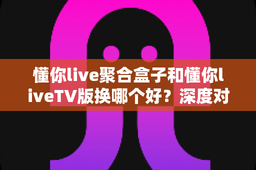 懂你live聚合盒子和懂你liveTV版换哪个好?深度对比分析与选购建议全解析 懂你live聚合盒子和懂你liveTV版换哪个好?深度对比分析与选购建议全解析