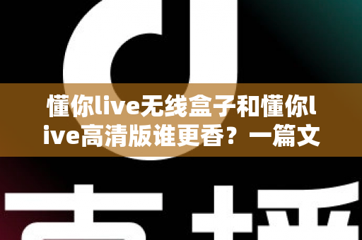 懂你live无线盒子和懂你live高清版谁更香?一篇文章帮你选对不选贵 懂你live无线盒子和懂你live高清版谁更香?一篇文章帮你选对不选贵