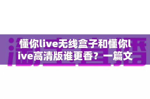 懂你live无线盒子和懂你live高清版谁更香?一篇文章帮你选对不选贵 懂你live无线盒子和懂你live高清版谁更香?一篇文章帮你选对不选贵