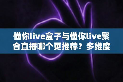 懂你live盒子与懂你live聚合直播哪个更推荐？多维度深度对比帮你选对方案