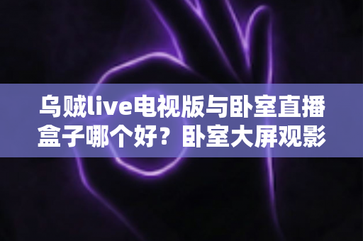 乌贼live电视版与卧室直播盒子哪个好?卧室大屏观影方案深度对比与选购指南 乌贼live电视版与卧室直播盒子哪个好?卧室大屏观影方案深度对比与选购指南