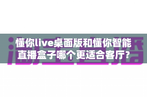 懂你live桌面版和懂你智能直播盒子哪个更适合客厅?家庭大屏体验全面对比与选购指南 懂你live桌面版和懂你智能直播盒子哪个更适合客厅?家庭大屏体验全面对比与选购指南