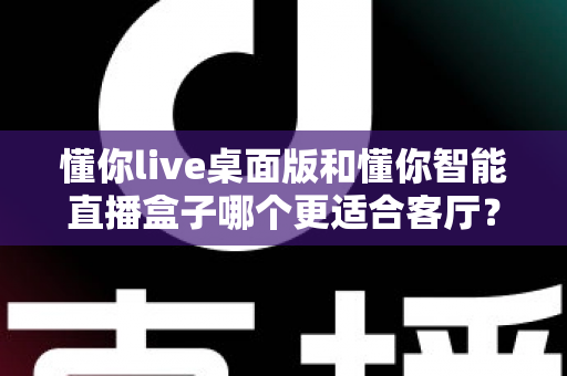 懂你live桌面版和懂你智能直播盒子哪个更适合客厅？家庭大屏体验全面对比与选购指南