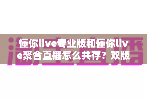 懂你live专业版和懂你live聚合直播怎么共存？双版本安装配置与使用全攻略