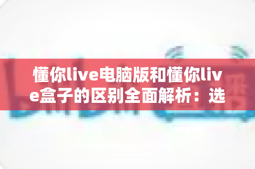 懂你live电脑版和懂你live盒子的区别全面解析:选对版本,让直播观看体验提升一个档次 懂你live电脑版和懂你live盒子的区别全面解析:选对版本,让直播观看体验提升一个档次
