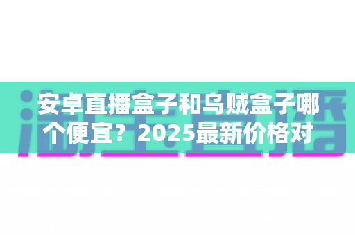 安卓直播盒子和乌贼盒子哪个便宜?2025最新价格对比与避坑选购全攻略 安卓直播盒子和乌贼盒子哪个便宜?2025最新价格对比与避坑选购全攻略