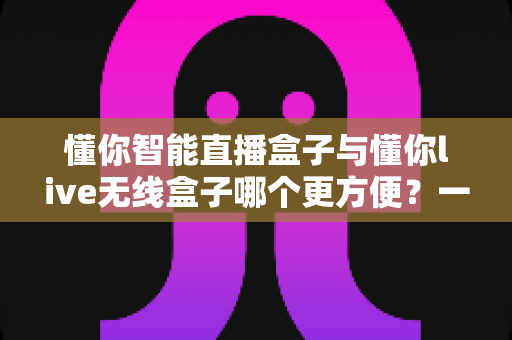 懂你智能直播盒子与懂你live无线盒子哪个更方便?一篇看懂两款直播设备的全方位实用对比指南 懂你智能直播盒子与懂你live无线盒子哪个更方便?一篇看懂两款直播设备的全方位实用对比指南