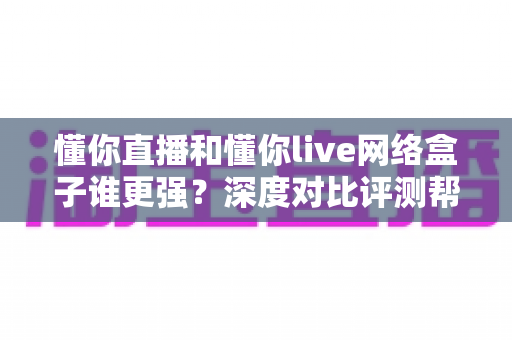 懂你直播和懂你live网络盒子谁更强？深度对比评测帮你选出最适合的观影方案