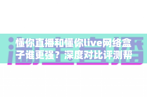 懂你直播和懂你live网络盒子谁更强？深度对比评测帮你选出最适合的观影方案