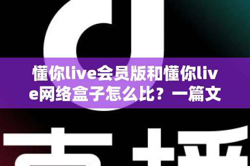 懂你live会员版和懂你live网络盒子怎么比？一篇文章帮你彻底搞懂两者差异与选购思路