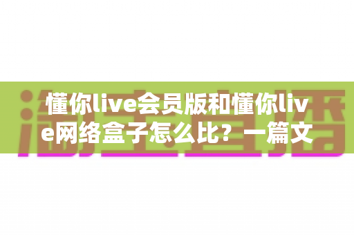 懂你live会员版和懂你live网络盒子怎么比？一篇文章帮你彻底搞懂两者差异与选购思路