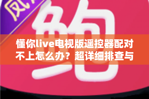 懂你live电视版遥控器配对不上怎么办？超详细排查与解决指南全攻略