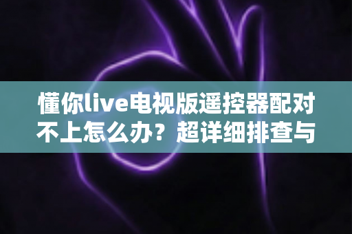 懂你live电视版遥控器配对不上怎么办？超详细排查与解决指南全攻略