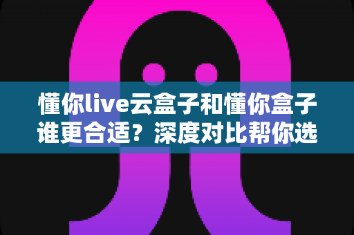 懂你live云盒子和懂你盒子谁更合适？深度对比帮你选对不踩坑