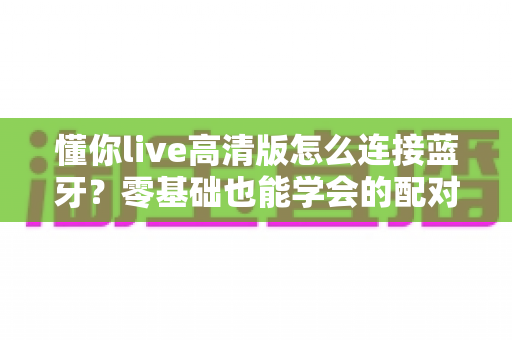 懂你live高清版怎么连接蓝牙?零基础也能学会的配对教程与故障排查指南 懂你live高清版怎么连接蓝牙?零基础也能学会的配对教程与故障排查指南
