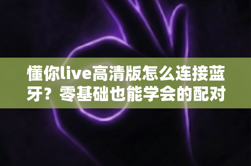 懂你live高清版怎么连接蓝牙？零基础也能学会的配对教程与故障排查指南