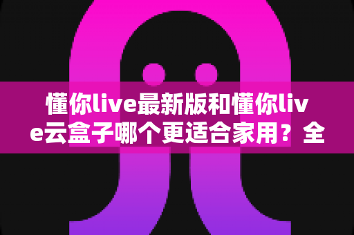 懂你live最新版和懂你live云盒子哪个更适合家用?全面对比解析帮你选出最佳家庭影音方案 懂你live最新版和懂你live云盒子哪个更适合家用?全面对比解析帮你选出最佳家庭影音方案