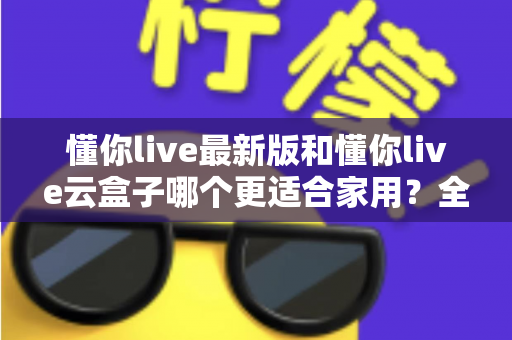 懂你live最新版和懂你live云盒子哪个更适合家用?全面对比解析帮你选出最佳家庭影音方案 懂你live最新版和懂你live云盒子哪个更适合家用?全面对比解析帮你选出最佳家庭影音方案