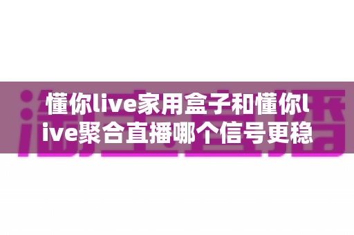 懂你live家用盒子和懂你live聚合直播哪个信号更稳定？深度对比解析与实用选购指南