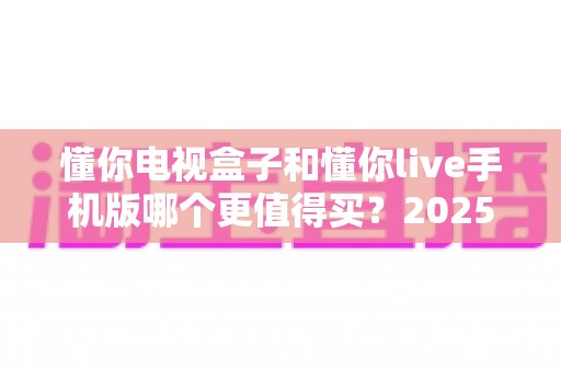 懂你电视盒子和懂你live手机版哪个更值得买？2025年最新深度选购指南，看完不再纠结