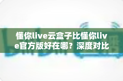 懂你live云盒子比懂你live官方版好在哪?深度对比解析帮你找到最适合的使用方案 懂你live云盒子比懂你live官方版好在哪?深度对比解析帮你找到最适合的使用方案