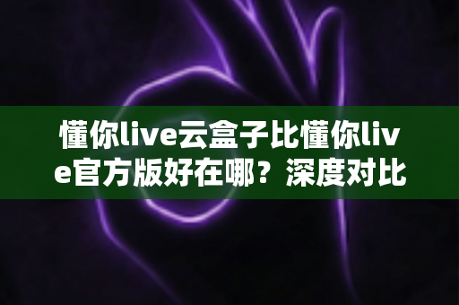 懂你live云盒子比懂你live官方版好在哪?深度对比解析帮你找到最适合的使用方案 懂你live云盒子比懂你live官方版好在哪?深度对比解析帮你找到最适合的使用方案