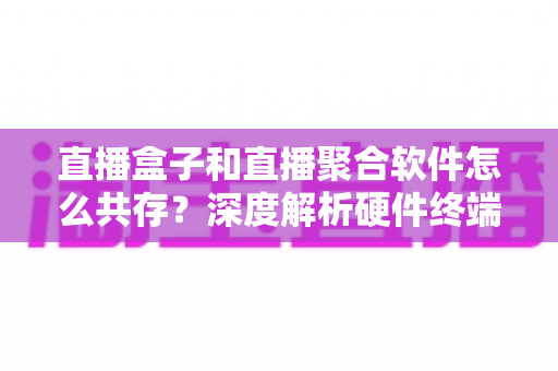 直播盒子和直播聚合软件怎么共存?深度解析硬件终端与软件生态的共赢之道 直播盒子和直播聚合软件怎么共存?深度解析硬件终端与软件生态的共赢之道