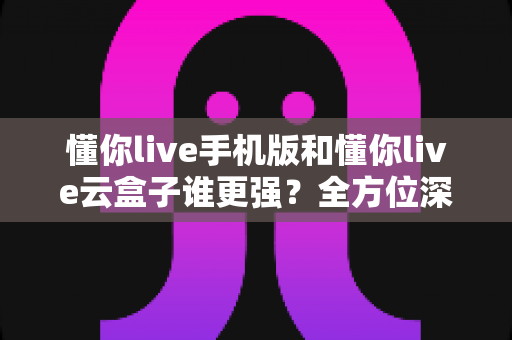 懂你live手机版和懂你live云盒子谁更强?全方位深度对比评测,一文帮你选出最适合的观影方案 懂你live手机版和懂你live云盒子谁更强?全方位深度对比评测,一文帮你选出最适合的观影方案