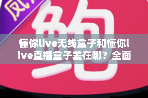 懂你live无线盒子和懂你live直播盒子差在哪？全面解析两款设备的核心区别与选购建议