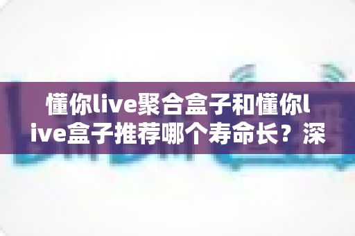 懂你live聚合盒子和懂你live盒子推荐哪个寿命长？深度解析两款设备的耐用性与选购全指南