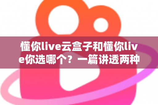 懂你live云盒子和懂你live你选哪个?一篇讲透两种方案的深度对比指南 懂你live云盒子和懂你live你选哪个?一篇讲透两种方案的深度对比指南