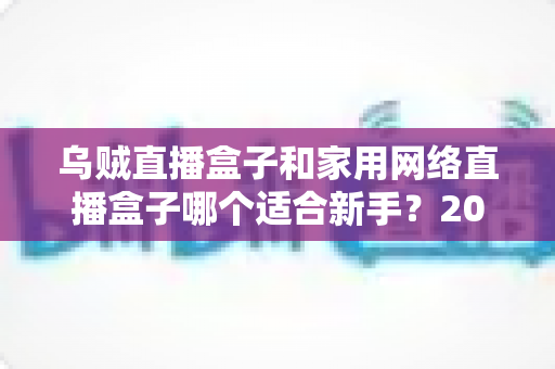 乌贼直播盒子和家用网络直播盒子哪个适合新手?2024年新手主播设备选购完全指南 乌贼直播盒子和家用网络直播盒子哪个适合新手?2024年新手主播设备选购完全指南