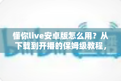 懂你live安卓版怎么用？从下载到开播的保姆级教程，新手一看就会