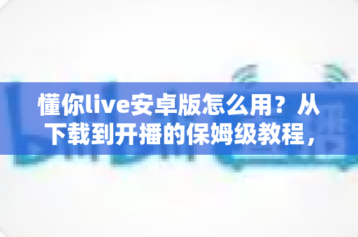 懂你live安卓版怎么用？从下载到开播的保姆级教程，新手一看就会