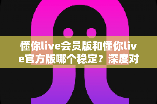懂你live会员版和懂你live官方版哪个稳定?深度对比解析与实用选择指南 懂你live会员版和懂你live官方版哪个稳定?深度对比解析与实用选择指南