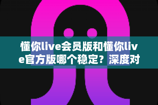 懂你live会员版和懂你live官方版哪个稳定?深度对比解析与实用选择指南 懂你live会员版和懂你live官方版哪个稳定?深度对比解析与实用选择指南