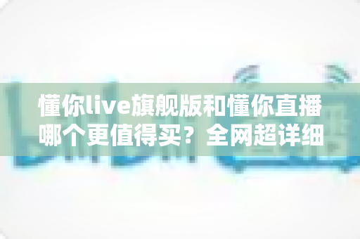 懂你live旗舰版和懂你直播哪个更值得买?全网超详细对比攻略,看完再下单不踩坑! 懂你live旗舰版和懂你直播哪个更值得买?全网超详细对比攻略,看完再下单不踩坑!