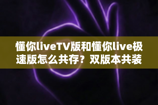 懂你liveTV版和懂你live极速版怎么共存？双版本共装完整实用攻略