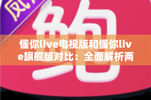 懂你live电视版和懂你live旗舰版对比：全面解析两大版本差异，帮你选出最适合的家庭大屏观影方案