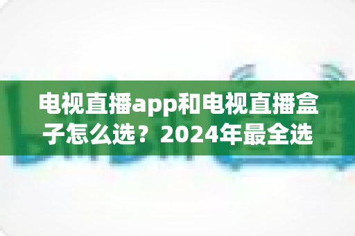 电视直播app和电视直播盒子怎么选?2024年最全选购攻略与避坑指南 电视直播app和电视直播盒子怎么选?2024年最全选购攻略与避坑指南