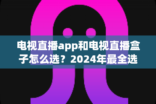 电视直播app和电视直播盒子怎么选?2024年最全选购攻略与避坑指南 电视直播app和电视直播盒子怎么选?2024年最全选购攻略与避坑指南