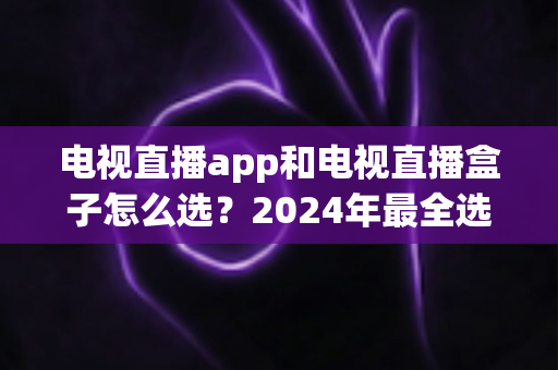 电视直播app和电视直播盒子怎么选？2024年最全选购攻略与避坑指南