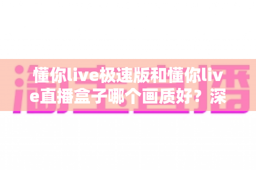懂你live极速版和懂你live直播盒子哪个画质好？深度画质对比测评，帮你选出更清晰的观影方案