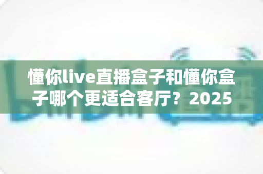 懂你live直播盒子和懂你盒子哪个更适合客厅？2025客厅大屏观影选购深度测评与避坑指南