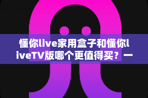 懂你live家用盒子和懂你liveTV版哪个更值得买？一篇文章帮你彻底搞懂选购难题