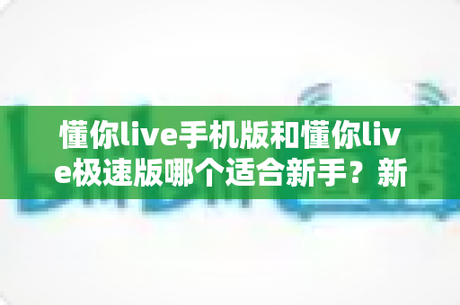 懂你live手机版和懂你live极速版哪个适合新手？新手入门选择全攻略与实用指南