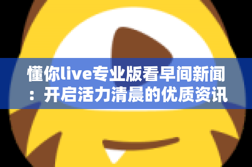 懂你live专业版看早间新闻：开启活力清晨的优质资讯新体验