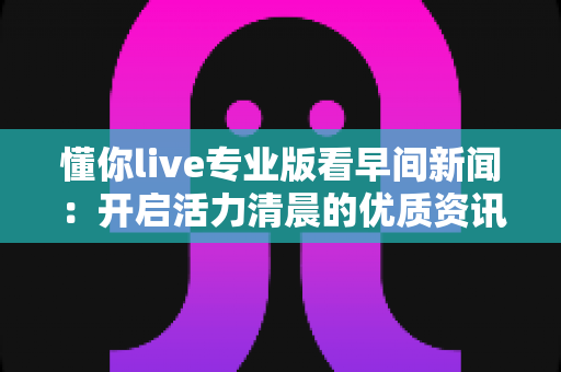 懂你live专业版看早间新闻：开启活力清晨的优质资讯新体验