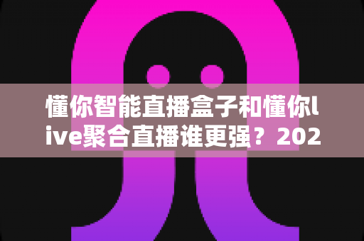 懂你智能直播盒子和懂你live聚合直播谁更强?2025年最全选购对比指南 懂你智能直播盒子和懂你live聚合直播谁更强?2025年最全选购对比指南