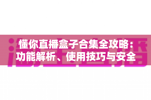 懂你直播盒子合集全攻略：功能解析、使用技巧与安全指南一网打尽